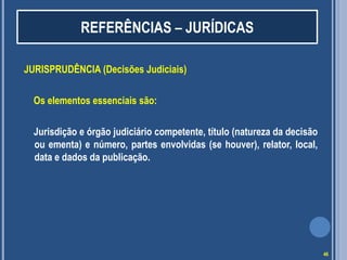 REFERÊNCIAS – JURÍDICAS
JURISPRUDÊNCIA (Decisões Judiciais)
Os elementos essenciais são:
Jurisdição e órgão judiciário competente, título (natureza da decisão
ou ementa) e número, partes envolvidas (se houver), relator, local,
data e dados da publicação.

46

 