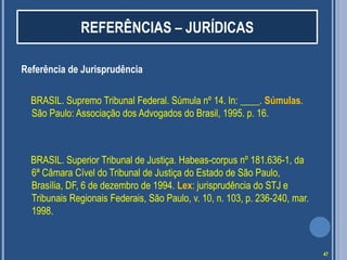 REFERÊNCIAS – JURÍDICAS
Referência de Jurisprudência
BRASIL. Supremo Tribunal Federal. Súmula nº 14. In: ____. Súmulas.
São Paulo: Associação dos Advogados do Brasil, 1995. p. 16.

BRASIL. Superior Tribunal de Justiça. Habeas-corpus nº 181.636-1, da
6ª Câmara Cível do Tribunal de Justiça do Estado de São Paulo,
Brasília, DF, 6 de dezembro de 1994. Lex: jurisprudência do STJ e
Tribunais Regionais Federais, São Paulo, v. 10, n. 103, p. 236-240, mar.
1998.

47

 