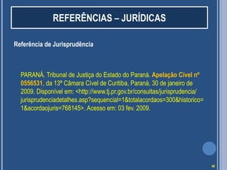 REFERÊNCIAS – JURÍDICAS
Referência de Jurisprudência

PARANÁ. Tribunal de Justiça do Estado do Paraná. Apelação Cível nº
0556531, da 13ª Câmara Cível de Curitiba, Paraná, 30 de janeiro de
2009. Disponível em: <http://www.tj.pr.gov.br/consultas/jurisprudencia/
jurisprudenciadetalhes.asp?sequencial=1&totalacordaos=300&historico=
1&acordaojuris=768145>. Acesso em: 03 fev. 2009.

48

 