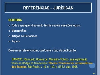 REFERÊNCIAS – JURÍDICAS
DOUTRINA


Toda e qualquer discussão técnica sobre questões legais:



Monografias



Artigos de Periódicos



Papers

Devem ser referenciadas, conforme o tipo de publicação.
BARROS, Raimundo Gomes de. Ministério Público: sua legitimação
frente ao Código do Consumidor. Revista Trimestral de Jurisprudência
dos Estados. São Paulo, v. 19, n. 139, p. 53-72, ago. 1995.
49

 