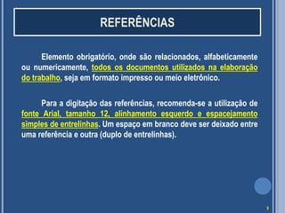 REFERÊNCIAS
Elemento obrigatório, onde são relacionados, alfabeticamente
ou numericamente, todos os documentos utilizados na elaboração
do trabalho, seja em formato impresso ou meio eletrônico.
Para a digitação das referências, recomenda-se a utilização de
fonte Arial, tamanho 12, alinhamento esquerdo e espacejamento
simples de entrelinhas. Um espaço em branco deve ser deixado entre
uma referência e outra (duplo de entrelinhas).

5

 