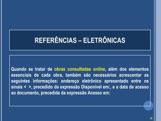 REFERÊNCIAS – ELETRÔNICAS

Quando se tratar de obras consultadas online, além dos elementos
essenciais de cada obra, também são necessários acrescentar as
seguintes informações: endereço eletrônico apresentado entre os
sinais < >, precedido da expressão Disponível em:, e a data de acesso
ao documento, precedida da expressão Acesso em:

50

 