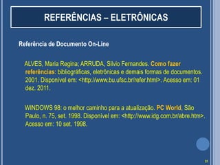 REFERÊNCIAS – ELETRÔNICAS
Referência de Documento On-Line
ALVES, Maria Regina; ARRUDA, Silvio Fernandes. Como fazer
referências: bibliográficas, eletrônicas e demais formas de documentos.
2001. Disponível em: <http://www.bu.ufsc.br/refer.html>. Acesso em: 01
dez. 2011.
WINDOWS 98: o melhor caminho para a atualização. PC World, São
Paulo, n. 75, set. 1998. Disponível em: <http://www.idg.com.br/abre.htm>.
Acesso em: 10 set. 1998.

51

 