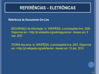 REFERÊNCIAS – ELETRÔNICAS
Referência de Documento On-Line
SEGURANÇA da informação. In: WIKIPÉDIA, a enciclopédia livre. 2006.
Disponível em: <http://pt.wikipedia.org/wiki/seguranca>. Acesso em: 8
mar. 2007.
TEORIA dos erros. In: WIKIPÉDIA, a enciclopédia livre. 2007. Disponível
em: <http://pt.wikipedia.org/wiki/teoria>. Acesso em: 15 dez. 2010.

52

 