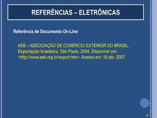 REFERÊNCIAS – ELETRÔNICAS
Referência de Documento On-Line
AEB – ASSOCIAÇÃO DE COMÉRCIO EXTERIOR DO BRASIL.
Exportação brasileira. São Paulo, 2004. Disponível em:
<http://www.aeb.org.br/export.htm>. Acesso em: 18 abr. 2007.

53

 