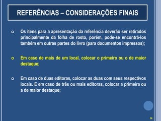 REFERÊNCIAS – CONSIDERAÇÕES FINAIS


Os itens para a apresentação da referência deverão ser retirados
principalmente da folha de rosto, porém, pode-se encontrá-los
também em outras partes do livro (para documentos impressos);



Em caso de mais de um local, colocar o primeiro ou o de maior
destaque;



Em caso de duas editoras, colocar as duas com seus respectivos
locais. E em caso de três ou mais editoras, colocar a primeira ou
a de maior destaque;

56

 