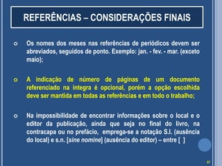REFERÊNCIAS – CONSIDERAÇÕES FINAIS


Os nomes dos meses nas referências de periódicos devem ser
abreviados, seguidos de ponto. Exemplo: jan. - fev. - mar. (exceto
maio);



A indicação de número de páginas de um documento
referenciado na íntegra é opcional, porém a opção escolhida
deve ser mantida em todas as referências e em todo o trabalho;



Na impossibilidade de encontrar informações sobre o local e o
editor da publicação, ainda que seja no final do livro, na
contracapa ou no prefácio, emprega-se a notação S.l. (ausência
do local) e s.n. [sine nomine] (ausência do editor) – entre [ ]
57

 