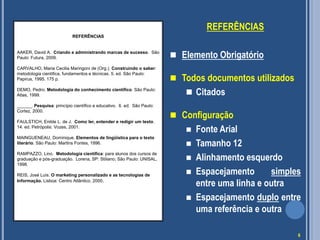 REFERÊNCIAS
REFERÊNCIAS

AAKER, David A. Criando e administrando marcas de sucesso. São
Paulo: Futura, 2009.

 Elemento Obrigatório

CARVALHO, Maria Cecilia Maringoni de (Org.). Construindo o saber:
metodologia cientifica, fundamentos e técnicas. 5. ed. São Paulo:
Papirus, 1995. 175 p.

 Todos documentos utilizados

DEMO, Pedro. Metodologia do conhecimento científico. São Paulo:
Atlas, 1999.
______. Pesquisa: princípio científico e educativo. 6. ed. São Paulo:
Cortez, 2000.
FAULSTICH, Enilde L. de J. Como ler, entender e redigir um texto.
14. ed. Petrópolis: Vozes, 2001.
MAINGUENEAU, Dominique. Elementos de lingüística para o texto
literário. São Paulo: Martins Fontes, 1996.
RAMPAZZO, Lino. Metodologia científica: para alunos dos cursos de
graduação e pós-graduação. Lorena, SP: Stiliano; São Paulo: UNISAL,
1998.
REIS, José Luís. O marketing personalizado e as tecnologias de
Informação. Lisboa: Centro Atlântico, 2000.

 Citados
 Configuração






Fonte Arial
Tamanho 12
Alinhamento esquerdo
Espacejamento
simples
entre uma linha e outra
Espacejamento duplo entre
uma referência e outra
6

 