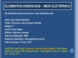 ELEMENTOS ESSENCIAIS – MEIO ELETRÔNICO
Os elementos essenciais para o meio eletrônico são:
Autor: Igor Souza Santana
Título: Torne-se o alvo de seus clientes
Edição: 1ª
Local: Porto Alegre
Editora: IGpromo e-books
Data de publicação: 2009
Endereço eletrônico: www.igpromo.com.br
Data de acesso: 15 mar. 2011.
SANTANA, Igor Souza. Torne-se o alvo de seus clientes. Porto Alegre:
IGpromo e-books, 2009. Disponível em: <www.igpromo.com.br>. Acesso
em: 15 mar. 2011.
8

 