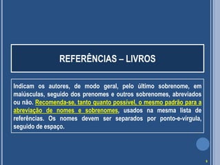REFERÊNCIAS – LIVROS
Indicam os autores, de modo geral, pelo último sobrenome, em
maiúsculas, seguido dos prenomes e outros sobrenomes, abreviados
ou não. Recomenda-se, tanto quanto possível, o mesmo padrão para a
abreviação de nomes e sobrenomes, usados na mesma lista de
referências. Os nomes devem ser separados por ponto-e-vírgula,
seguido de espaço.

9

 