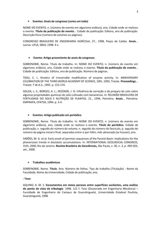 3 
Eventos: Anais de congresso (como um todo) 
NOME DO EVENTO, n. (número do evento em algarismo arábico), ano, Cidade onde se realizou o evento. Título da publicação do evento... Cidade de publicação: Editora, ano de publicação. Descrição física (número de volumes ou páginas). 
CONGRESSO BRASILEIRO DE ENGENHARIA AGRÍCOLA, 27., 1998, Poços de Caldas. Anais... Lavras: UFLA, SBEA, 1998. 4 v. 
Evento: Artigo proveniente de anais de congresso 
SOBRENOME, Nome. Título de trabalho. In: NOME DO EVENTO, n. (número do evento em algarismo arábico), ano, Cidade onde se realizou o evento. Título da publicação do evento... Cidade de publicação: Editora, ano de publicação. Número de páginas. 
TSOU, C. L. Kinetics of irreversible modification of enzyme activity. In: ANNIVERSARY CELEBRATION OF THE THIRD WORLD ACADEMY OF SCIENCE, 10th, 1993, Trieste. Proceedings... Trieste: T.W.A.S., 1993. p. 155-174. 
SOUZA, L. S.; BORGES, A. L.; REZENDE, J. O. Influência da correção e do preparo do solo sobre algumas propriedades químicas do solo cultivado com bananeiras. In: REUNIÃO BRASILEIRA DE FERTILIDADE DO SOLO E NUTRIÇÃO DE PLANTAS, 21., 1994, Petrolina. Anais... Petrolina: EMPRAPA, CPATSA, 1994. p. 3-4. 
Eventos: Artigo publicado em periódico 
SOBRENOME, Nome. Título do trabalho. In: NOME DO EVENTO, n. (número do evento em algarismo arábico), ano, cidade onde se realizou o evento. Título do periódico. Cidade de publicação, v. seguido do número do volume, n. seguido do número do fascículo, p. seguido do número da página inicial e final, separados entre si por hífen, mês abreviado (se houver), ano. 
SIMÕES, M. G. et al. Early onset of permian sequences of the Paraná Basin: implications for the phanerozoic trends in bioclastic accumulations. In: INTERNATIONAL GEOLOGICAL CONGRESS, 31th, 2000, Rio de Janeiro. Revista Brasileira de Geociências, São Paulo, v. 30, n. 3, p. 499-503, set., 2000. 
Trabalhos acadêmicos 
SOBRENOME, Nome. Título. Ano. Número de folhas. Tipo de trabalho (Titulação) - Nome da Faculdade, Nome da Universidade, Cidade de publicação, ano. 
- Tese: 
AQUINO, A. M. S. Escoamentos em meios porosos entre superfícies oscilantes, uma análise do ponto de vista da tribologia. 1998. 121 f. Tese (Doutorado em Engenharia Mecânica) – Faculdade de Engenharia do Campus de Guaratinguetá, Universidade Estadual Paulista, Guaratinguetá, 1998. 
 