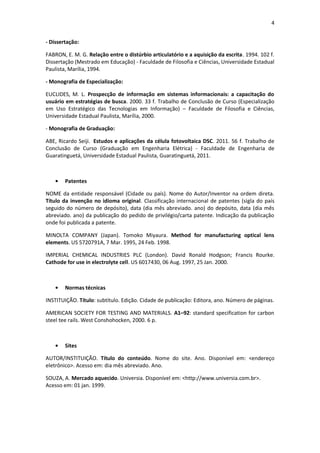 4 
- Dissertação: 
FABRON, E. M. G. Relação entre o distúrbio articulatório e a aquisição da escrita. 1994. 102 f. Dissertação (Mestrado em Educação) - Faculdade de Filosofia e Ciências, Universidade Estadual Paulista, Marília, 1994. 
- Monografia de Especialização: 
EUCLIDES, M. L. Prospecção de informação em sistemas informacionais: a capacitação do usuário em estratégias de busca. 2000. 33 f. Trabalho de Conclusão de Curso (Especialização em Uso Estratégico das Tecnologias em Informação) – Faculdade de Filosofia e Ciências, Universidade Estadual Paulista, Marília, 2000. 
- Monografia de Graduação: 
ABE, Ricardo Seiji. Estudos e aplicações da célula fotovoltaica DSC. 2011. 56 f. Trabalho de Conclusão de Curso (Graduação em Engenharia Elétrica) - Faculdade de Engenharia de Guaratinguetá, Universidade Estadual Paulista, Guaratinguetá, 2011. 
Patentes 
NOME da entidade responsável (Cidade ou país). Nome do Autor/Inventor na ordem direta. Título da invenção no idioma original. Classificação internacional de patentes (sigla do país seguido do número de depósito), data (dia mês abreviado. ano) do depósito, data (dia mês abreviado. ano) da publicação do pedido de privilégio/carta patente. Indicação da publicação onde foi publicada a patente. 
MINOLTA COMPANY (Japan). Tomoko Miyaura. Method for manufacturing optical lens elements. US 5720791A, 7 Mar. 1995, 24 Feb. 1998. 
IMPERIAL CHEMICAL INDUSTRIES PLC (London). David Ronald Hodgson; Francis Rourke. Cathode for use in electrolyte cell. US 6017430, 06 Aug. 1997, 25 Jan. 2000. 
Normas técnicas 
INSTITUIÇÃO. Título: subtítulo. Edição. Cidade de publicação: Editora, ano. Número de páginas. 
AMERICAN SOCIETY FOR TESTING AND MATERIALS. A1–92: standard specification for carbon steel tee rails. West Conshohocken, 2000. 6 p. 
Sites 
AUTOR/INSTITUIÇÃO. Título do conteúdo. Nome do site. Ano. Disponível em: <endereço eletrônico>. Acesso em: dia mês abreviado. Ano. 
SOUZA, A. Mercado aquecido. Universia. Disponível em: <http://www.universia.com.br>. Acesso em: 01 jan. 1999. 
 