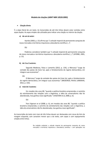 6 
Modelo de citações (ABNT NBR 10520:2002) 
Citação direta 
É a cópia literal de um texto. As transcrições de até três linhas devem estar contidas entre aspas duplas. As aspas simples são utilizadas para indicar uma citação no interior da citação. 
a) de um só autor: 
Ayerbe (2003, p. 15) afirma que “a atitude imperial de permanente conquista de novos mercados e territórios impulsiona a descoberta científica [...]”. 
OU 
Podemos considerar também que “a atitude imperial de permanente conquista de novos mercados e territórios impulsiona a descoberta científica [...]” (AYERBE, 2003, p. 15). 
b) de 2 ou 3 autores: 
Segundo Medeiros, Paiva e Lamenha (2012, p. 154), o Mercosul “surge da vontade dos países do Cone Sul, após o fortalecimento do regime democrático, em integrar suas economias”. 
OU 
O Mercosul “surge da vontade dos países do Cone Sul, após o fortalecimento do regime democrático, em integrar suas economias.” (MEDEIROS; PAIVA; LAMENHA, 2012, p. 154). 
c) mais de 3 autores: 
Em meados dos anos 80, “quando a política brasileira empreendeu o caminho do estreitamento das relações com a Argentina, a idéia do universalismo não foi abandonada, mas ganhou novo significado.” (VIGEVANI et al, 2008, p. 6). 
OU 
Para Vigevani et al (2008, p. 6), em meados dos anos 80, “quando a política brasileira empreendeu o caminho do estreitamento das relações com a Argentina, a idéia do universalismo não foi abandonada, mas ganhou novo significado”. 
As transcrições de texto com mais de três linhas devem ser destacadas com recuo de 4cm da margem esquerda, com caractere menor que o do texto, sem aspas e com espaçamento simples entre linhas. 
Na tradição ocidental, a atitude imperial de permanente conquista de novos mercados e territórios impulsiona a descoberta científica – com aplicações nas  