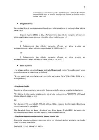 7 
comunicações, na indústria e na guerra – e contribui para a formação de uma elite empreendedora capaz de formular estratégias de expansão de alcance mundial. (AYERBE, 2003, p. 15). 
Citação indireta: 
Apresenta a ideia de outros autores utilizando suas próprias palavras (é opcional indicar página neste caso): 
Segundo Ayerbe (2003, p. 15), o fortalecimento das cidades europeias oferece um clima propício ao empreendimento e também à livre iniciativa, mas [...] 
OU 
O fortalecimento das cidades europeias oferece um clima propício ao empreendimento e à livre iniciativa, segundo Ayerbe (2003), mas [...] 
OU 
O fortalecimento das cidades europeias oferece um clima propício ao empreendimento e à livre iniciativa (AYERBE, 2003, p . 15), mas [...] 
Casos especiais: 
- Se o texto estiver em outra língua e for traduzido por você, indicar “tradução nossa” antes do parêntese que fecha a indicação da fonte. 
“Acesso aprimorado engloba tanto acesso intelectual quanto físico” (KUHLTHAU, 2004, p. xv, tradução nossa). 
- Citação da citação: 
Quando se utiliza uma citação que o autor do documento fez, ocorre uma citação da citação: 
“A indústria da informação, isoladamente, não produz conhecimento.” (BARRETO, 1990 apud SOUZA; ARAUJO, 1991, p. 183). 
OU 
Para Barreto (1990 apud SOUZA; ARAUJO, 1991, p. 183), a indústria da informação não elabora conhecimento de forma isolada. 
Obs: Barreto é citado por Souza e Araújo na obra deles. Souza e Araújo (1991) são autores do documento que você tem em mãos e precisa listá-lo nas Referências. 
- Citação de documentos diferentes de mesmo autor e ano: 
Diferenciar os documentos acrescentando letras em minúsculo após o ano tanto na citação como na lista de Referências. 
(MANOLIS, 1972a) (MANOLIS, 1972b)  