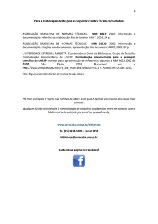 8 
Para a elaboração deste guia as seguintes fontes foram consultadas: 
ASSOCIAÇÃO BRASILEIRA DE NORMAS TÉCNICAS. NBR 6023: 2002: informação e documentação: referências: elaboração. Rio de Janeiro: ABNT, 2002. 24 p. 
ASSOCIAÇÃO BRASILEIRA DE NORMAS TÉCNICAS. NBR 10520: 2002: informação e documentação: citações em documentos: apresentação. Rio de Janeiro: ABNT, 2002. 07 p. 
UNIVERSIDADE ESTADUAL PAULISTA. Coordenadoria Geral de Bibliotecas. Grupo de Trabalho Normalização Documentária da UNESP. Normalização documentária para a produção científica da UNESP: normas para apresentação de referências segundo a NBR 6023:2002 da ABNT. São Paulo, 2003. Disponível em: < http://www.unesp.br/cgb/mostra_arq_multi.php?arquivo=4631 >. Acesso em: 05 abr. 2013. 
Obs: Alguns exemplos foram retirados dessas obras. 
Há mais exemplos e regras nas normas da ABNT. Este guia é apenas um resumo dos casos mais comuns. 
Qualquer dúvida relacionada à normalização de trabalhos acadêmicos entre em contato com a bibliotecária da unidade por email ou pessoalmente. 
www.sorocaba.unesp.br/biblioteca 
Te. (15) 3238.3400 – ramal 3458 
biblioteca@sorocaba.unesp.br 
Curta nossa página no Facebook! 
