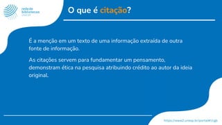 O que é citação?
É a menção em um texto de uma informação extraída de outra
fonte de informação.
As citações servem para fundamentar um pensamento,
demonstram ética na pesquisa atribuindo crédito ao autor da ideia
original.
 