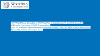 NORMALIZAÇÃO de dados. In: WIKIPÉDIA: a enciclopédia livre. [São Francisco, CA:
Wikimedia Foundation, 2016]. Disponível em:
https://pt.wikipedia.org/w/index.php?title=Normaliza%C3%A7%C3%A3o_de_dados&oldid=
45725492. Acesso em: 07 jun. 2016.
 