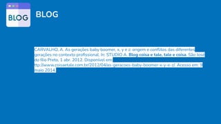 BLOG
CARVALHO, A. As gerações baby boomer, x, y e z: origem e conﬂitos das diferentes
gerações no contexto proﬁssional. In: STUDIO A. Blog coisa e tale, tale e coisa. São José
do Rio Preto, 1 abr. 2012. Disponível em:
ttp://www.coisaetale.com.br/2012/04/as-geracoes-baby-boomer-x-y-e-z/. Acesso em: 9
maio 2014.
 