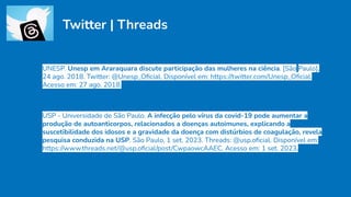 Twitter | Threads
UNESP. Unesp em Araraquara discute participação das mulheres na ciência. [São Paulo],
24 ago. 2018. Twitter: @Unesp_Oﬁcial. Disponível em: https://twitter.com/Unesp_Oﬁcial.
Acesso em: 27 ago. 2018.
USP - Universidade de São Paulo. A infecção pelo vírus da covid-19 pode aumentar a
produção de autoanticorpos, relacionados a doenças autoimunes, explicando a
suscetibilidade dos idosos e a gravidade da doença com distúrbios de coagulação, revela
pesquisa conduzida na USP. São Paulo, 1 set. 2023. Threads: @usp.oﬁcial. Disponível em:
https://www.threads.net/@usp.oﬁcial/post/CwpaowcAAEC. Acesso em: 1 set. 2023.
 