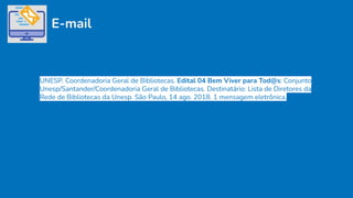 E-mail
UNESP. Coordenadoria Geral de Bibliotecas. Edital 04 Bem Viver para Tod@s: Conjunto
Unesp/Santander/Coordenadoria Geral de Bibliotecas. Destinatário: Lista de Diretores da
Rede de Bibliotecas da Unesp. São Paulo, 14 ago. 2018. 1 mensagem eletrônica.
 