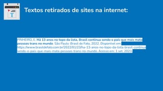 Textos retirados de sites na internet:
PINHEIRO, E. Há 13 anos no topo da lista, Brasil continua sendo o país que mais mata
pessoas trans no mundo. São Paulo: Brasil de Fato, 2022. Disponível em:
https://www.brasildefato.com.br/2022/01/23/ha-13-anos-no-topo-da-lista-brasil-continua
sendo-o-pais-que-mais-mata-pessoas-trans-no-mundo. Acesso em: 1 set. 2023.
 
