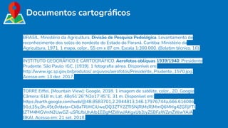 Documentos cartográﬁcos
BRASIL. Ministério da Agricultura. Divisão de Pesquisa Pedológica. Levantamento de
reconhecimento dos solos do nordeste do Estado do Paraná. Curitiba: Ministério da
Agricultura, 1971. 1 mapa, color., 55 cm x 87 cm. Escala 1:300.000. (Boletim técnico, 16).
INSTITUTO GEOGRÁFICO E CARTOGRÁFICO. Aerofotos oblíquas 1939/1940: Presidente
Prudente. São Paulo: IGC, [1939]. 1 fotograﬁa aérea. Disponível em:
http://www.igc.sp.gov.br/produtos/ arquivos/aerofotos/Presidente_Prudente_1570.jpg.
Acesso em: 13 dez. 2017.
TORRE Eiffel. [Mountain View]: Google, 2018. 1 imagem de satélite, color., 2D. Google
Câmera: 618 m, Lat. 48o51’26’’N2o17’45’’E, 31 m. Disponível em:
https://earth.google.com/web/@48.8583701,2.2944813,146.17976744a,666.616086
91d,35y,0h,45t,0r/data=Ck8aTRJHCiUweDQ3ZTY2ZTI5NjRlMzRlMmQ6MHg4ZGRjYTl
lZTM4MGVmN2UwGZ-uSRLfbUhAIb1EBgMZWwJAKgxUb3JyZSBFaWZmZWwYAiA
BKAI. Acesso em: 21 set. 2018.
 