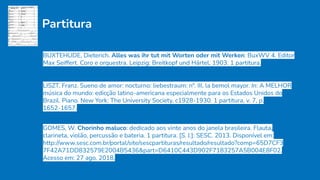 Partitura
BUXTEHUDE, Dieterich. Alles was ihr tut mit Worten oder mit Werken: BuxWV 4. Editor
Max Seiffert. Coro e orquestra. Leipzig: Breitkopf und Härtel, 1903. 1 partitura.
LISZT, Franz. Sueno de amor: nocturno: liebestraum: n°. III, la bemol mayor. In: A MELHOR
música do mundo: edicção latino-americana especialmente para os Estados Unidos do
Brazil. Piano. New York: The University Society, c1928-1930. 1 partitura, v. 7, p.
1652-1657.
GOMES, W. Chorinho maluco: dedicado aos vinte anos do janela brasileira. Flauta,
clarineta, violão, percussão e bateria. 1 partitura. [S. l.]: SESC. 2013. Disponível em:
http://www.sesc.com.br/portal/site/sescpartituras/resultado/resultado?comp=65D7CF3
7F42A71DD832579E2004B5436&part=D6410C443D902F7183257A5B004E8F02.
Acesso em: 27 ago. 2018.
 