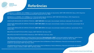Referências
DANUELLO, J. C.; AMADEI, J. R. P.; FERRAZ, V. C. T. Guia para elaboração de citações em documentos: ABNT NBR 10520:2023. Bauru, 2023. Disponível
em: https://usp.br/sddarquivos/arquivos/citacoes10520.pdf. Acesso em: 01 nov. 2024.
DANUELLO, J. C.; AMADEI, J. R. P.; FERRAZ, V. C. T. Guia para elaboração de referências: ABNT NBR 6023:2018. Bauru, 2023. Disponível em:
https://usp.br/sddarquivos/arquivos/abnt6023.pdf. Acesso em: 01 nov. 2024.
ASSOCIAÇÃO BRASILEIRA DE NORMAS TÉCNICAS. ABNT NBR 6023: informação e documentação: referências: elaboração. Rio de Janeiro, 2018.
ASSOCIAÇÃO BRASILEIRA DE NORMAS TÉCNICAS. ABNT NBR 10520: informação e documentação: citações em documentos: apresentação. Rio de
Janeiro, 2023.
ASSOCIAÇÃO BRASILEIRA DE NORMAS TÉCNICAS. ABNT NBR 14724: informação e documentação: trabalhos acadêmicos: apresentação. Rio de
Janeiro, 2011.
BIBLIOTECA DO INSTITUTO DE ARTES. Citações: ABNT NBR 6023. São Paulo, 2024.
BIBLIOTECA DO INSTITUTO DE ARTES. Referências: ABNT NBR 6023. São Paulo, 2024.
SIBI. Sistema Integrado de Bibliotecas. Instituto Federal Catarinense. Descomplicando a ABNT: normas para trabalhos acadêmicos. Santa Catarina,
2024. Disponível em: https://drive.google.com/ﬁle/d/10YwqWwdC9vlMyzVhf0reB6f4H7Ws8i-R/view?pli=1. Acesso em: 20 nov. 2024.
UNIVERSIDADE ESTADUAL PAULISTA (UNESP). Coordenadoria Geral de Bibliotecas. Rede de Bibliotecas. Manual de normalização de trabalhos
acadêmicos: apresentação: ABNT. São Paulo, 2023a.
UNIVERSIDADE ESTADUAL PAULISTA (UNESP). Coordenadoria Geral de Bibliotecas. Rede de Bibliotecas. Manual de normalização de trabalhos
acadêmicos: citação e referência: ABNT. ABNT. São Paulo, 2023b.
 