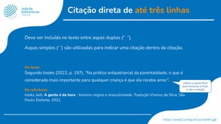 Citação direta de até três linhas
Deve ser incluída no texto entre aspas duplas (“ ”).
Aspas simples (‘ ’) são utilizadas para indicar uma citação dentro da citação.
No texto
Segundo hooks (2022, p. 197), “Na prática antipatriarcal da parentalidade, o que é
considerado mais importante para qualquer criança é que ela receba amor”.
Na referência
hooks, bell. A gente é da hora : homens negros e masculinidade. Tradução Vinicius da Silva. São
Paulo: Elefante, 2022.
Utilize o ponto ﬁnal
para encerrar a frase
e não a citação
 
