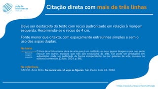 Citação direta com mais de três linhas
Deve ser destacada do texto com recuo padronizado em relação à margem
esquerda. Recomenda-se o recuo de 4 cm.
Fonte menor que o texto, com espaçamento entrelinhas simples e sem o
uso das aspas duplas.
No texto
O livro de artista é uma obra de arte que é um múltiplo, ou seja, possui tiragem e por isso pode
circular em outros espaços que não são exclusivos da arte. Ele pode ser produzido em
autoedição, pode ser publicado de forma independente ou por galerias de arte, museus ou
editoras comerciais (Cadôr, 2024, p. 98).
Na referência
CADÔR, Amir Brito. Eu nunca leio, só vejo as ﬁguras. São Paulo: Lote 42, 2024.
Recuo da
margem
esquerda
 
