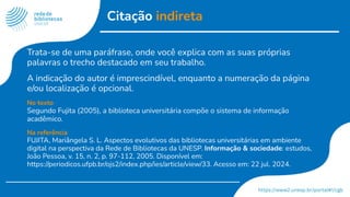 Citação indireta
Trata-se de uma paráfrase, onde você explica com as suas próprias
palavras o trecho destacado em seu trabalho.
A indicação do autor é imprescindível, enquanto a numeração da página
e/ou localização é opcional.
No texto
Segundo Fujita (2005), a biblioteca universitária compõe o sistema de informação
acadêmico.
Na referência
FUJITA, Mariângela S. L. Aspectos evolutivos das bibliotecas universitárias em ambiente
digital na perspectiva da Rede de Bibliotecas da UNESP. Informação & sociedade: estudos,
João Pessoa, v. 15, n. 2, p. 97-112, 2005. Disponível em:
https://periodicos.ufpb.br/ojs2/index.php/ies/article/view/33. Acesso em: 22 jul. 2024.
 