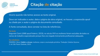 Citação de citação
Ocorre quando não temos acesso ao texto original.
Deve ser indicados o autor, data e página da obra original, se houver, a expressão apud
ou citado por; e autor e página do documento consultado.
A fonte consultada, deve constar na lista de referências.
No texto
Segundo Clark (1968 apud Federici, 2023), no século XVII as mulheres foram excluídas de todos os
ramos de trabalho especializado porque lhes era negado treinamento proﬁssional adequado.
Na referência
FEDERICI, Silvia. Calibã e a bruxa: mulheres, corpo e acumulação primitiva. Tradução: Coletivo Sycorax.
2. ed. São Paulo: Elefante, 2023.
 
