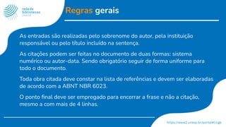 Regras gerais
As entradas são realizadas pelo sobrenome do autor, pela instituição
responsável ou pelo título incluído na sentença.
As citações podem ser feitas no documento de duas formas: sistema
numérico ou autor-data. Sendo obrigatório seguir de forma uniforme para
todo o documento.
Toda obra citada deve constar na lista de referências e devem ser elaboradas
de acordo com a ABNT NBR 6023.
O ponto ﬁnal deve ser empregado para encerrar a frase e não a citação,
mesmo a com mais de 4 linhas.
 