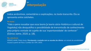 interpolação
Indica acréscimos, comentários e explicações, no texto transcrito. Ela se
apresenta entre colchetes.
No texto
“Vale a pena ressaltar que essa teoria [a teoria sócio-histórica e cultural de
Vygotsky] não desqualiﬁca a possibilidade de transmissão de conhecimento
pela própria vontade do sujeito de sua ‘espontaneidade’ de conhecer”
(Gómez Jaime, 2020, p. 18).
Na referência
GÓMEZ JAIME, Pedro Javier. Percebendo a melodia com os acordes da ciência: um estudo da sensibilidade
musical a partir da Física. Curitiba: Ed. CRV, 2020.
 