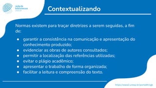 Contextualizando
Normas existem para traçar diretrizes a serem seguidas, a ﬁm
de:
● garantir a consistência na comunicação e apresentação do
conhecimento produzido;
● evidenciar as obras de autores consultados;
● permitir a localização das referências utilizadas;
● evitar o plágio acadêmico;
● apresentar o trabalho de forma organizada;
● facilitar a leitura e compreensão do texto.
 