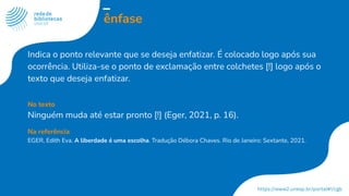 ênfase
Indica o ponto relevante que se deseja enfatizar. É colocado logo após sua
ocorrência. Utiliza-se o ponto de exclamação entre colchetes [!] logo após o
texto que deseja enfatizar.
No texto
Ninguém muda até estar pronto [!] (Eger, 2021, p. 16).
Na referência
EGER, Edith Eva. A liberdade é uma escolha. Tradução Débora Chaves. Rio de Janeiro: Sextante, 2021.
 