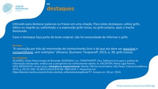 destaques
Utilizado para destacar palavras ou frases em uma citação. Para estes destaques, utilize grifo,
itálico ou negrito ou sublinhado, e a expressão grifo nosso, ou grifo próprio, após o trecho
destacado.
Caso o destaque faça parte do texto original, não há necessidade de informar o grifo.
No texto
“A convicção por trás do movimento do conhecimento livre é de que ele deve ser acessível e
compartilhável, sem restrições” (Álvares; Quoniam; Tarapanoff, 2015, p. 38, grifo nosso).
Na referência
ÁLVARES, Lillian Maria Araújo de Rezende; QUONIAM, Luc; TARAPANOFF, Kira. Software livre para a análise da
informação estruturada: análise sob a perspectiva do conhecimento aberto. In: VALENTIM, Marta Lígia Pomim;
MÁS-BASNUEVO, Anays (org.). Inteligência organizacional. Marília: Oﬁcina Universitária; São Paulo: Cultura Acadêmica,
2015. p. 35-52. DOI: 10.36311/2015.978-85-7983-678-7. Disponível em:
https://ebooks.marilia.unesp.br/index.php/lab_editorial/catalog/book/77. Acesso em: 28 jun. 2024.
 