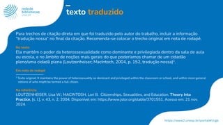 texto traduzido
Para trechos de citação direta em que foi traduzido pelo autor do trabalho, incluir a informação
“tradução nossa” no ﬁnal da citação. Recomenda-se colocar o trecho original em nota de rodapé.
No texto
Ela mantém o poder da heterossexualidade como dominante e privilegiada dentro da sala de aula
ou escola, e no âmbito de noções mais gerais do que poderíamos chamar de um cidadão
pleno/uma cidadã plena (Loutzenheiser; MacIntoch, 2004, p. 152, tradução nossa)1
.
Em nota de rodapé
1
Texto original: It maintains the power of heterosexuality as dominant and privileged within the classroom or school, and within more general
notions of who might be termed a full citizen.
Na referência
LOUTZENHEISER, Lisa W.; MACINTOSH, Lori B. Citizenships, Sexualities, and Education. Theory Into
Practice, [s. l.], v. 43, n. 2, 2004. Disponível em: https://www.jstor.org/stable/3701551. Acesso em: 21 nov.
2024.
 