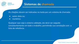 Sistemas de chamada
As citações devem ser indicadas no texto por um sistema de chamada:
● autor-data ou;
● numérico.
Qualquer que seja o sistema adotado, ele deve ser seguido
consistentemente em todo o trabalho, permitindo sua correlação com a
lista de referência.
 