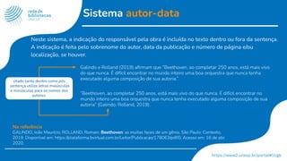 Sistema autor-data
Galindo e Rolland (2019) aﬁrmam que “Beethoven, ao completar 250 anos, está mais vivo
do que nunca. É difícil encontrar no mundo inteiro uma boa orquestra que nunca tenha
executado alguma composição de sua autoria.”
“Beethoven, ao completar 250 anos, está mais vivo do que nunca. É difícil encontrar no
mundo inteiro uma boa orquestra que nunca tenha executado alguma composição de sua
autoria” (Galindo; Rolland, 2019).
Na referência
GALINDO, João Maurício; ROLLAND, Romain. Beethoven: as muitas faces de um gênio. São Paulo: Contexto,
2019. Disponível em: https://plataforma.bvirtual.com.br/Leitor/Publicacao/178063/pdf/0. Acesso em: 16 de abr.
2020.
citado tanto dentro como pós
sentença utilize letras maiúsculas
e minúsculas para os nomes dos
autores.
Neste sistema, a indicação do responsável pela obra é incluída no texto dentro ou fora da sentença.
A indicação é feita pelo sobrenome do autor, data da publicação e número de página e/ou
localização, se houver.
 