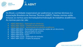 A ABNT
No Brasil, a entidade responsável por padronizar as normas técnicas é a
Associação Brasileira de Normas Técnicas (ABNT). Nestas normas estão
inclusas as normas para formatação/normalização de trabalhos acadêmicos.
As normas para tal, são:
● ABNT NBR 6023 - Elaboração de referências;
● ABNT NBR 10520 - Citações em documentos;
● ABNT NBR 14724 - Apresentação de trabalhos acadêmicos;
● ABNT NBR 6024 - Numeração progressiva das seções de um documento;
● ABNT NBR 6027 - Apresentação de sumário;
● ABNT NBR 6028 - Elaboração de resumo;
● ABNT NBR 6034 - Índice;
● ABNT NBR 12225 - Elaboração de lombada;
● ABNT NBR 15237 - Projeto de pesquisa.
 