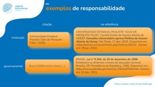 exemplos de responsabilidade
citação na referência
(Universidade Estadual
Paulista “Júlio de Mesquita
Filho”, 2020).
UNIVERSIDADE ESTADUAL PAULISTA “JÚLIO DE
MESQUITA FILHO”. Comitê Gestor de Acesso Aberto da
UNESP. Conselho Universitário aprova Política de Acesso
Aberto da Unesp. São Paulo, 17 dez. 2020. Disponível em:
https://www2.unesp.br/sharer.php?noticia=36224. Acesso
em: 28 jun. 2024.
instituição
BRASIL. Lei nº 9.394, de 20 de dezembro de 1996.
Estabelece as diretrizes e bases da educação nacional.
Brasília, DF: Presidência da República, 1996. Disponível em:
https://www.planalto.gov.br/ccivil_03/leis/l9394.htm. Acesso
em: 10 dez. 2021.
Brasil (1996) trecho citado [...].
governamental
 