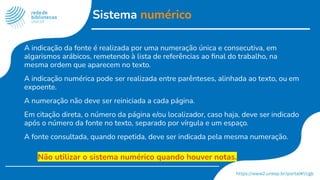 Sistema numérico
A indicação da fonte é realizada por uma numeração única e consecutiva, em
algarismos arábicos, remetendo à lista de referências ao ﬁnal do trabalho, na
mesma ordem que aparecem no texto.
A indicação numérica pode ser realizada entre parênteses, alinhada ao texto, ou em
expoente.
A numeração não deve ser reiniciada a cada página.
Em citação direta, o número da página e/ou localizador, caso haja, deve ser indicado
após o número da fonte no texto, separado por vírgula e um espaço.
A fonte consultada, quando repetida, deve ser indicada pela mesma numeração.
Não utilizar o sistema numérico quando houver notas.
 