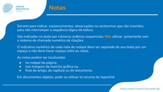 Notas
Servem para indicar, esclarecimentos, observações ou acréscimos que são inseridos,
para não interromper a sequência lógica da leitura.
São indicadas no texto por números arábicos sequenciais. Não utilizar juntamente com
o sistema de chamada numérico de citações.
O indicativo numérico de cada nota de rodapé deve ser separado do seu texto por um
espaço e não deve haver espaço entre as notas.
As notas podem ser localizadas:
● no rodapé da página;
● nas margens da mancha gráﬁca ou;
● ﬁnal do artigo, do capítulo ou do documento.
Em documentos digitais, pode-se utilizar os recurso de hyperlink.
 
