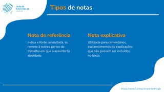 Tipos de notas
Nota de referência
Indica a fonte consultada, ou
remete à outras partes do
trabalho em que o assunto foi
abordado.
Nota explicativa
Utilizada para comentários,
esclarecimentos ou explicações
que não possam ser incluídos
no texto.
 