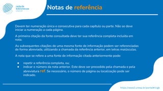 Notas de referência
Devem ter numeração única e consecutiva para cada capítulo ou parte. Não se deve
iniciar a numeração a cada página.
A primeira citação da fonte consultada deve ter sua referência completa incluída em
nota.
As subsequentes citações de uma mesma fonte de informação podem ser referenciadas
de forma abreviada, utilizando a chamada da referência anterior, em letras maiúsculas.
A nota que se refere a uma fonte de informação citada anteriormente pode:
● repetir a referência completa, ou;
● indicar o número da nota anterior. Este deve ser precedido pela chamada e pela
abreviatura ref. Se necessário, o número de página ou localização pode ser
indicado.
 