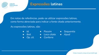 Expressões latinas
Em notas de referências, pode-se utilizar expressões latinas,
como forma abreviada para indicar a fonte citada anteriormente.
As expressões latinas, são:
● Id.
● Ibid.
● Op. cit.
● Passim
● Loco citato
● Conferre
● Sequentia
● Apud
 