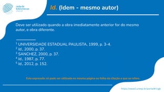 Id. (Idem - mesmo autor)
Deve ser utilizado quando a obra imediatamente anterior for do mesmo
autor, e obra diferente.
1
UNIVERSIDADE ESTADUAL PAULISTA, 1999, p. 3-4.
2
Id., 2000, p. 37.
3
SANCHEZ, 2000, p. 37.
4
Id., 1987, p. 77.
5
Id., 2012, p. 152.
Esta expressão só pode ser utilizada na mesma página ou folha da citação a que se refere.
 