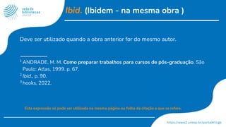 Ibid. (Ibidem - na mesma obra )
Deve ser utilizado quando a obra anterior for do mesmo autor.
1
ANDRADE, M. M. Como preparar trabalhos para cursos de pós-graduação. São
Paulo: Atlas, 1999. p. 67.
2
Ibid., p. 90.
3
hooks, 2022.
Esta expressão só pode ser utilizada na mesma página ou folha da citação a que se refere.
 