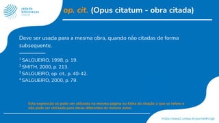 op. cit. (Opus citatum - obra citada)
Deve ser usada para a mesma obra, quando não citadas de forma
subsequente.
1
SALGUEIRO, 1998, p. 19.
2
SMITH, 2000, p. 213.
3
SALGUEIRO, op. cit., p. 40-42.
4
SALGUEIRO, 2000, p. 79.
Esta expressão só pode ser utilizada na mesma página ou folha da citação a que se refere e
não pode ser utilizada para obras diferentes do mesmo autor.
 